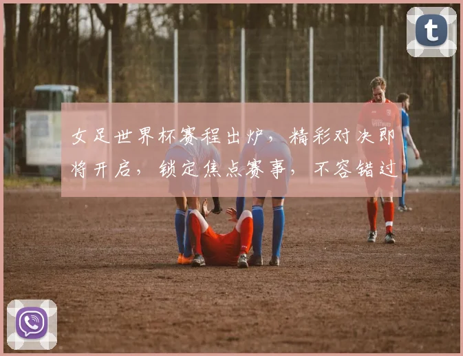 女足世界杯赛程出炉，精彩对决即将开启，锁定焦点赛事，不容错过