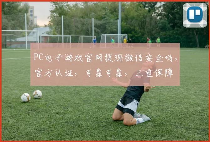 PC电子游戏官网提现微信安全吗，官方认证，可靠可靠，三重保障