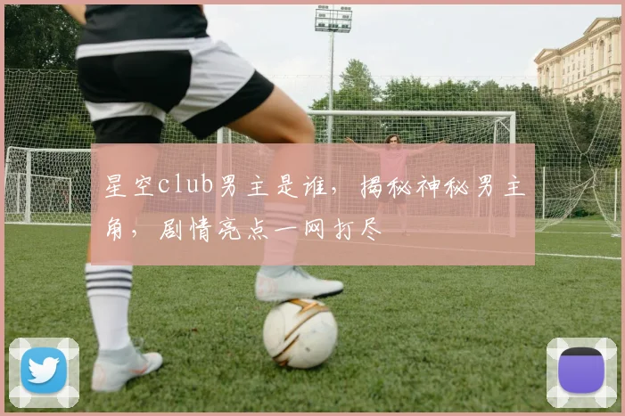 星空club男主是谁，揭秘神秘男主角，剧情亮点一网打尽
